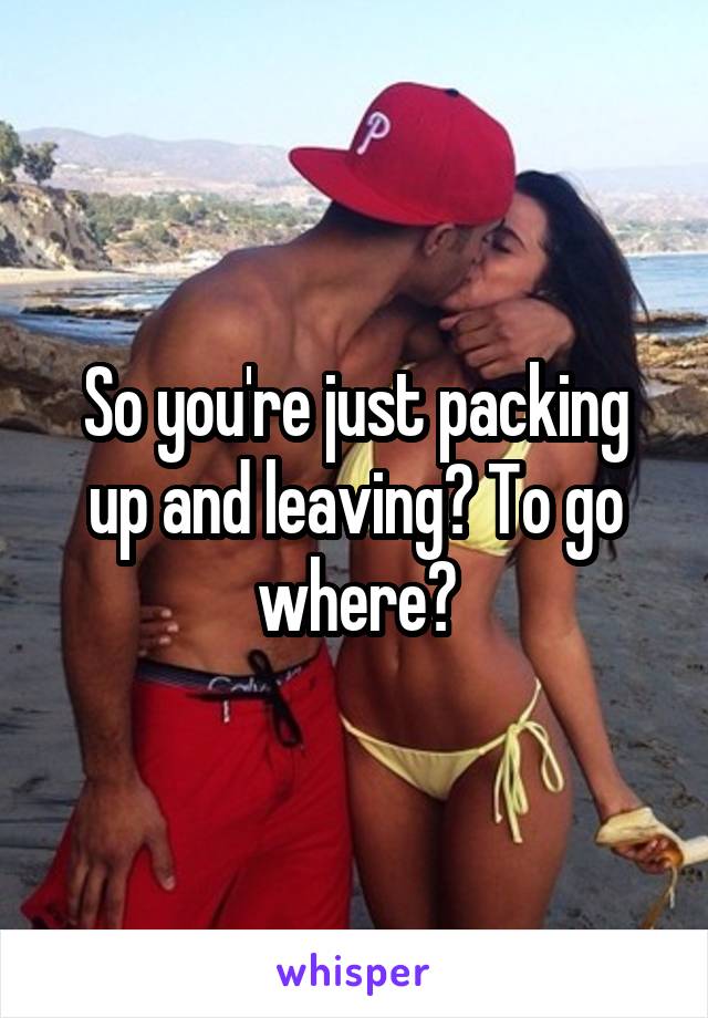 So you're just packing up and leaving? To go where?