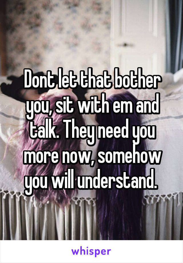 Dont let that bother you, sit with em and talk. They need you more now, somehow you will understand. 
