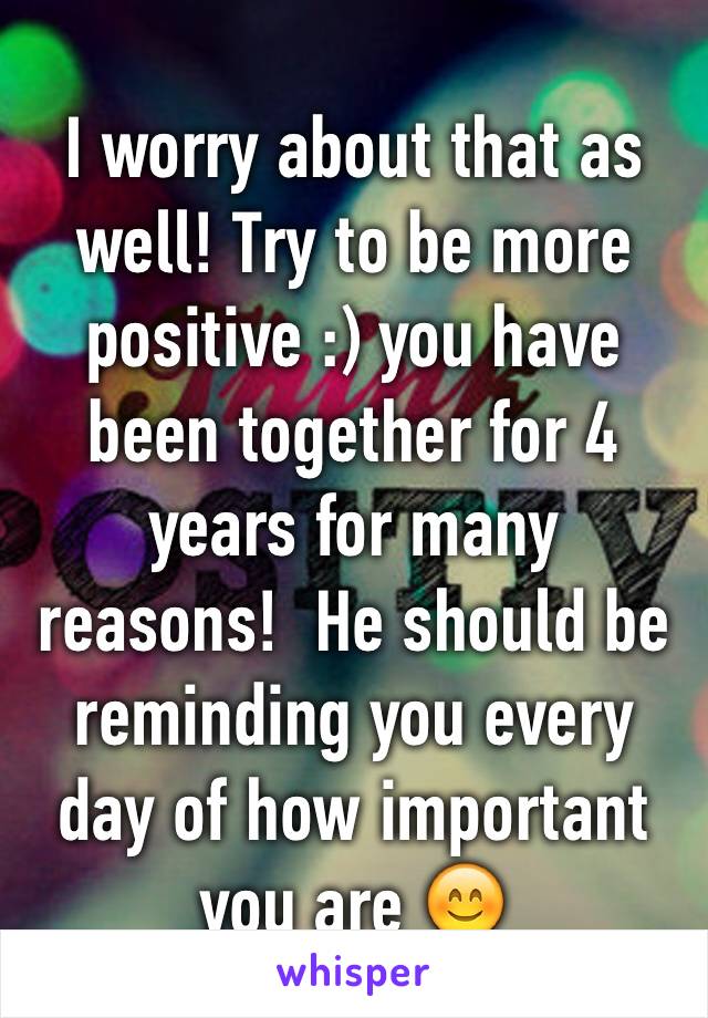 I worry about that as well! Try to be more positive :) you have been together for 4 years for many reasons!  He should be reminding you every day of how important you are 😊