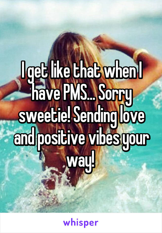 I get like that when I have PMS... Sorry sweetie! Sending love and positive vibes your way! 