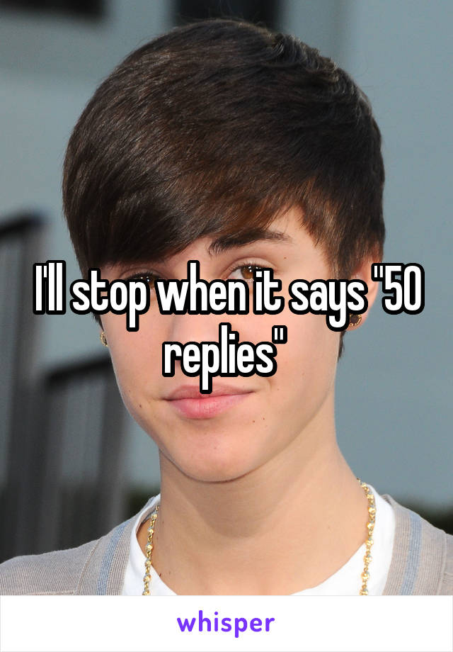 I'll stop when it says "50 replies" 