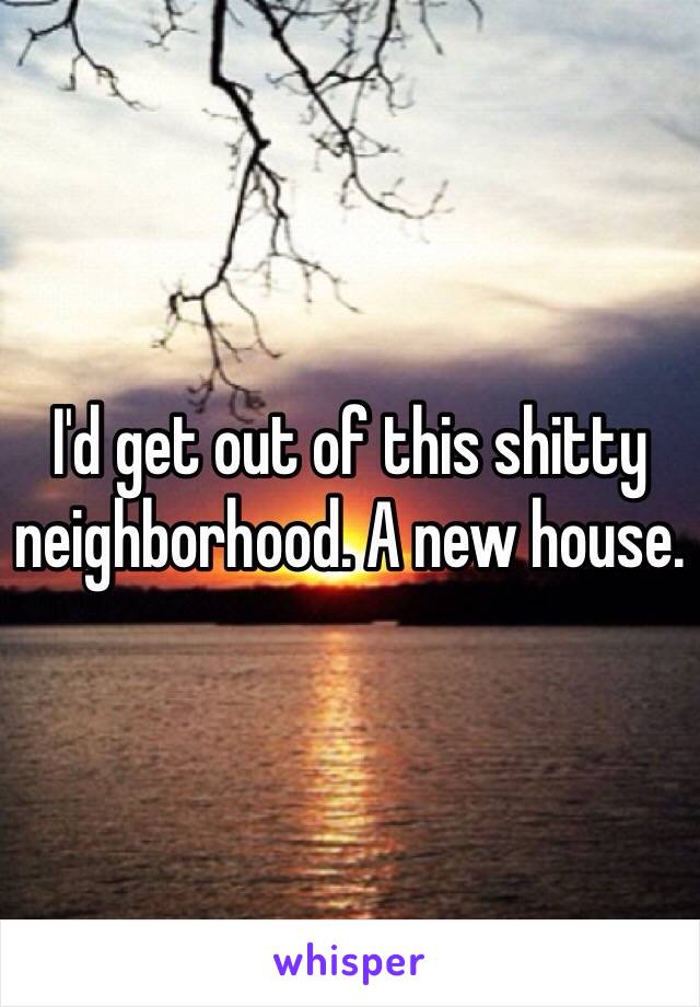 I'd get out of this shitty neighborhood. A new house. 