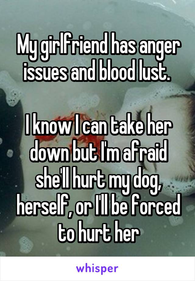 My girlfriend has anger issues and blood lust. 

I know I can take her down but I'm afraid she'll hurt my dog, herself, or I'll be forced to hurt her