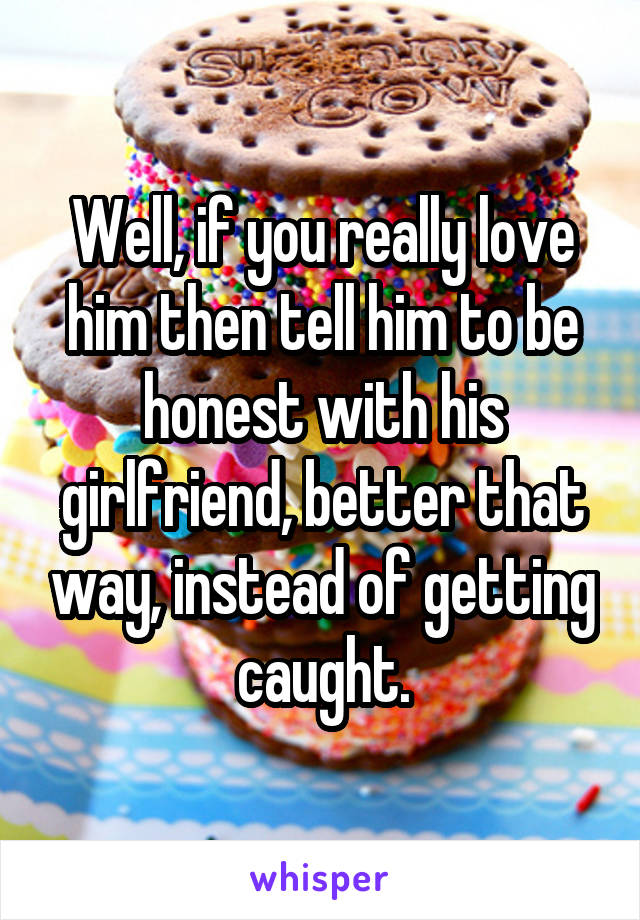 Well, if you really love him then tell him to be honest with his girlfriend, better that way, instead of getting caught.