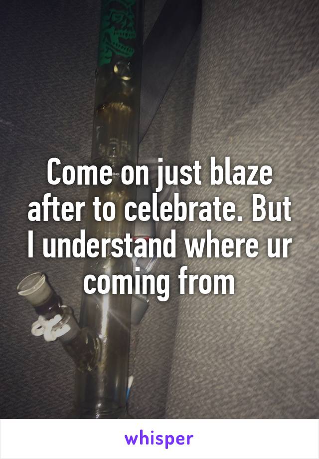Come on just blaze after to celebrate. But I understand where ur coming from