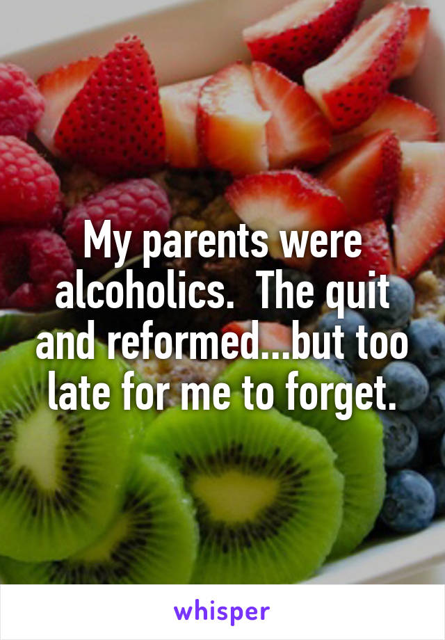 My parents were alcoholics.  The quit and reformed...but too late for me to forget.