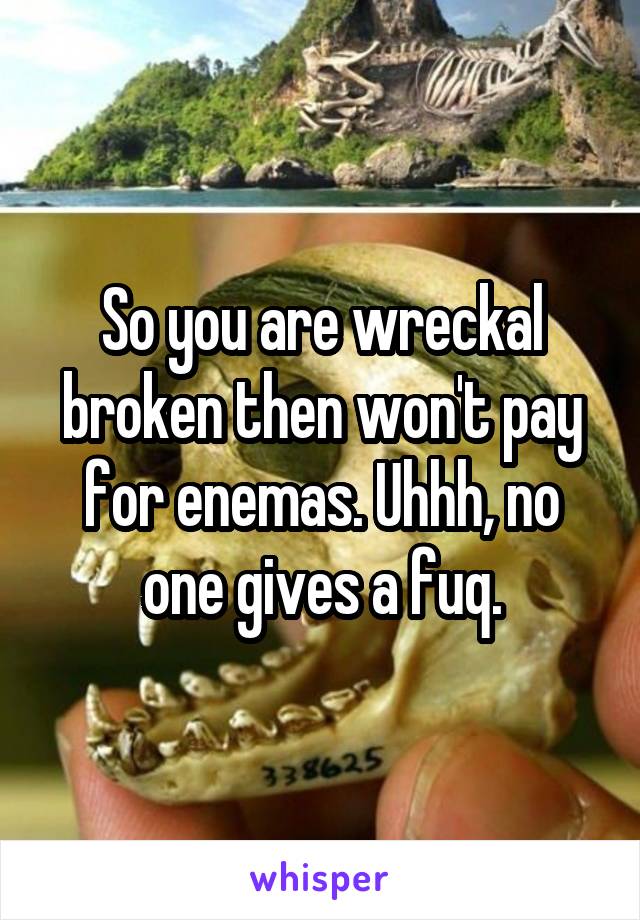 So you are wreckal broken then won't pay for enemas. Uhhh, no one gives a fuq.