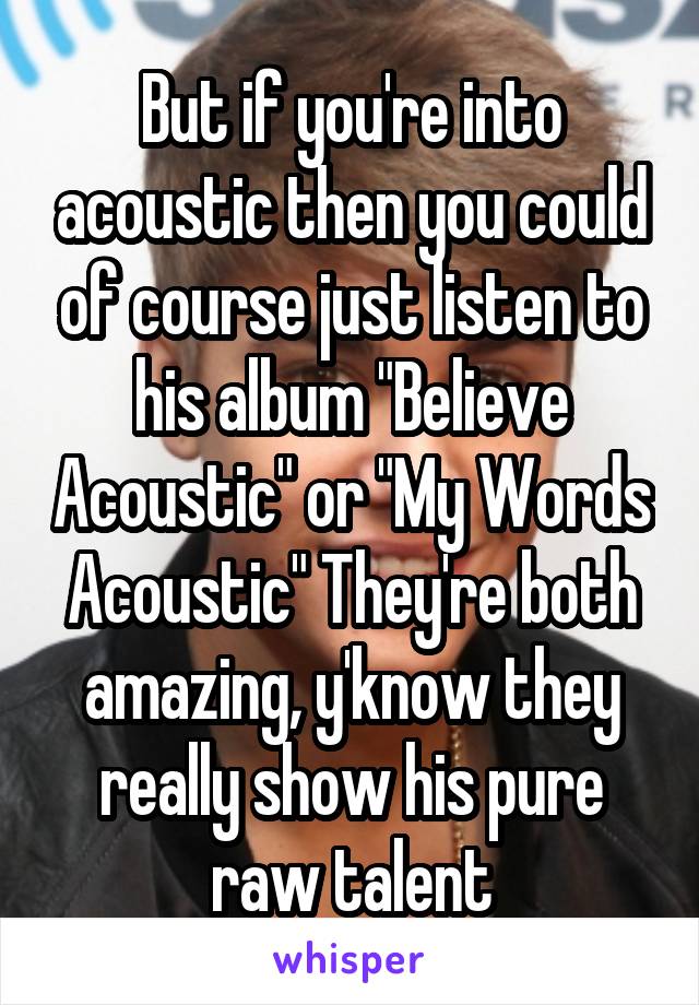 But if you're into acoustic then you could of course just listen to his album "Believe Acoustic" or "My Words Acoustic" They're both amazing, y'know they really show his pure raw talent