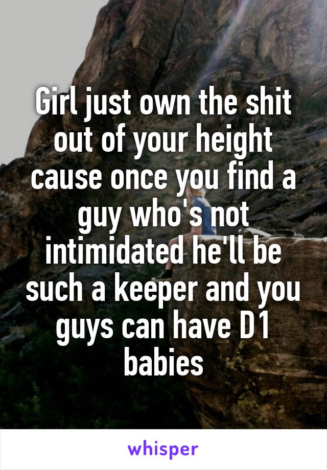 Girl just own the shit out of your height cause once you find a guy who's not intimidated he'll be such a keeper and you guys can have D1 babies