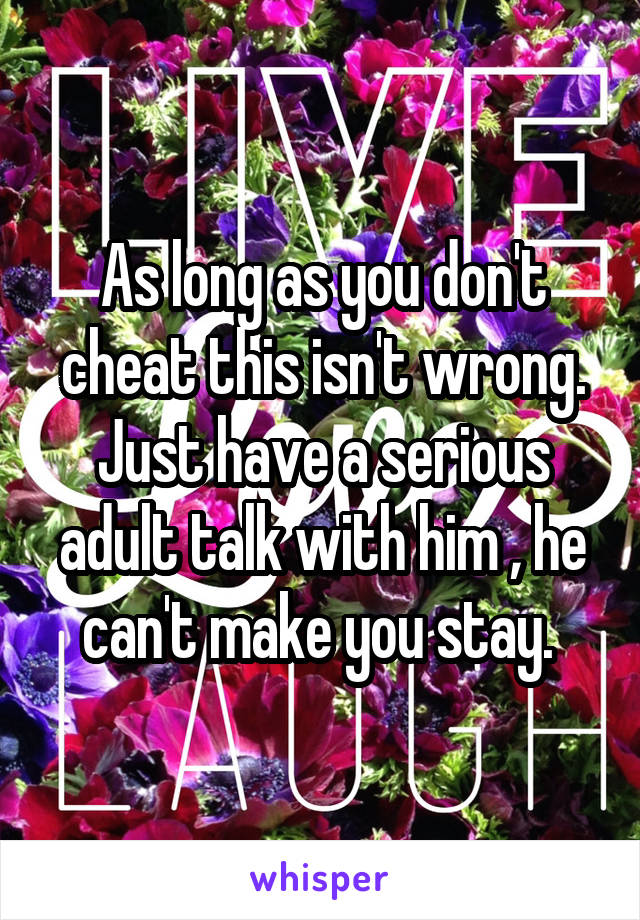 As long as you don't cheat this isn't wrong. Just have a serious adult talk with him , he can't make you stay. 
