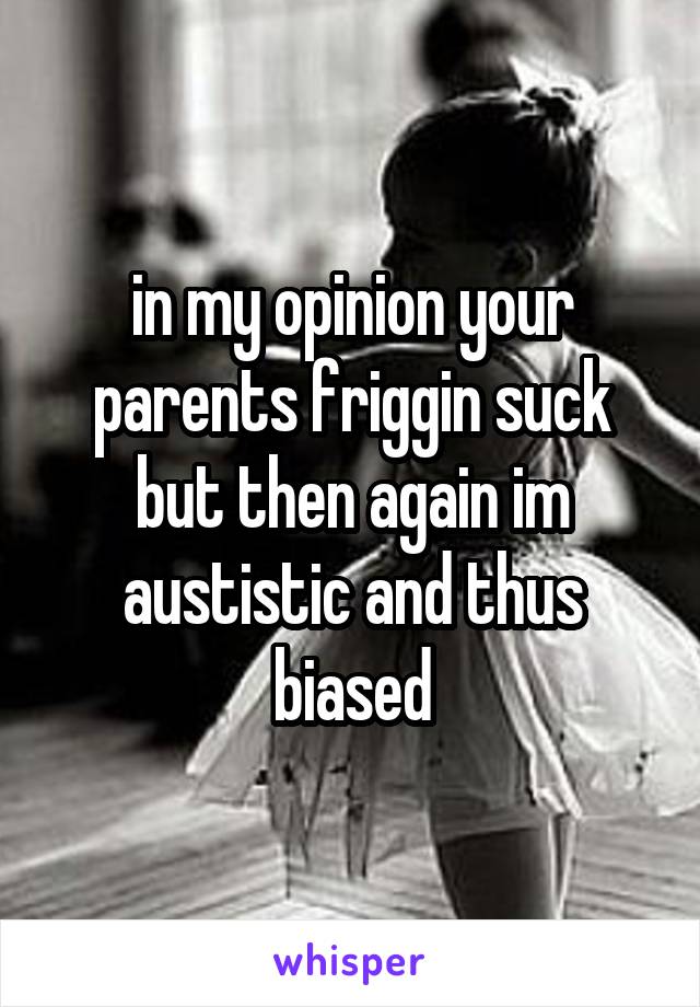 in my opinion your parents friggin suck but then again im austistic and thus biased