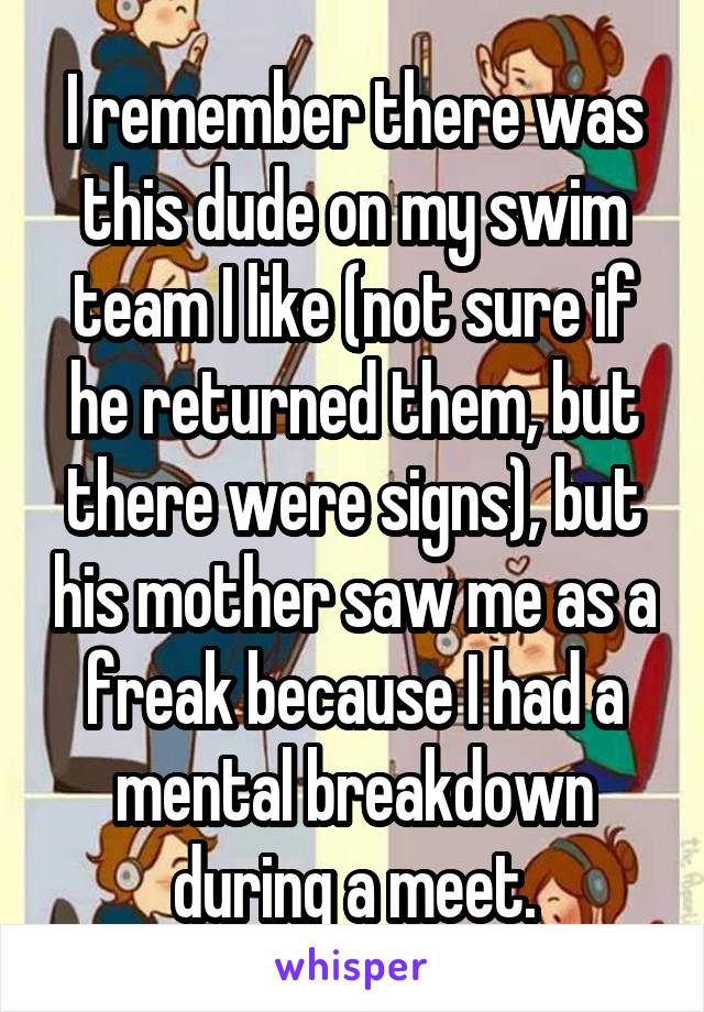 I remember there was this dude on my swim team I like (not sure if he returned them, but there were signs), but his mother saw me as a freak because I had a mental breakdown during a meet.