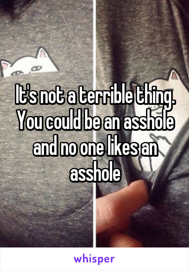 It's not a terrible thing. You could be an asshole and no one likes an asshole