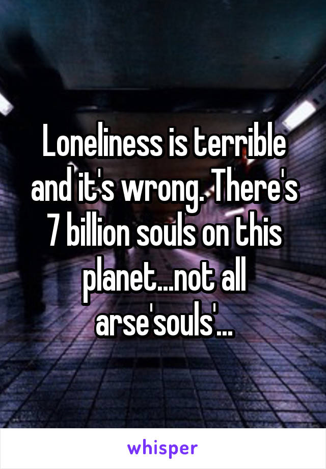 Loneliness is terrible and it's wrong. There's 7 billion souls on this planet...not all arse'souls'...