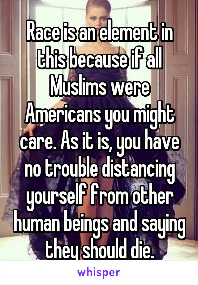 Race is an element in this because if all Muslims were Americans you might care. As it is, you have no trouble distancing yourself from other human beings and saying they should die.