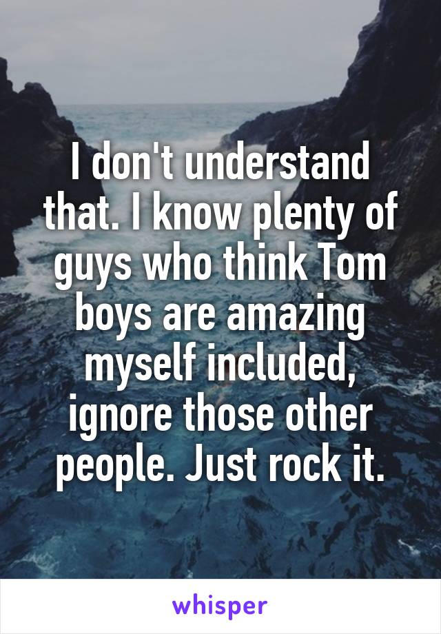 I don't understand that. I know plenty of guys who think Tom boys are amazing myself included, ignore those other people. Just rock it.