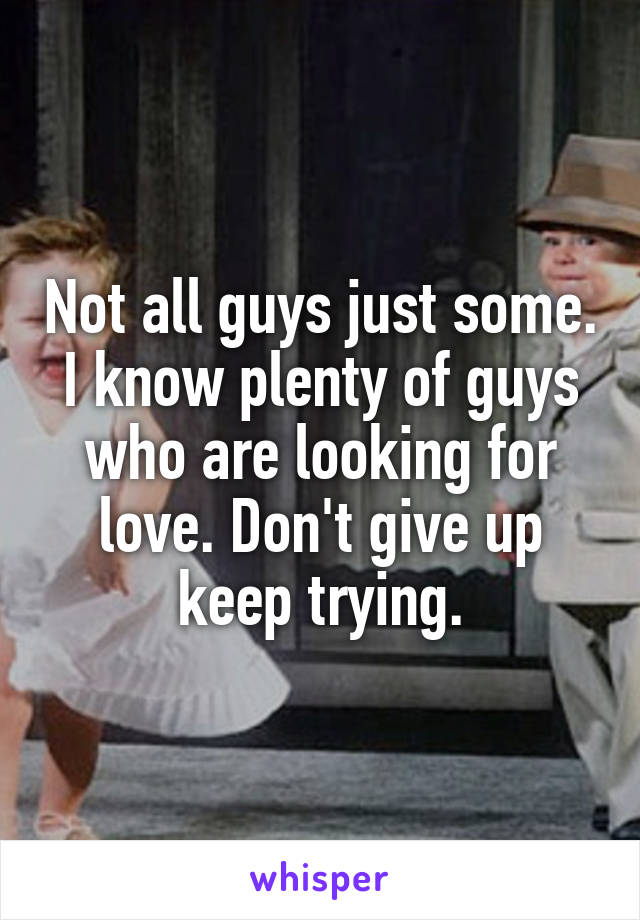 Not all guys just some. I know plenty of guys who are looking for love. Don't give up keep trying.