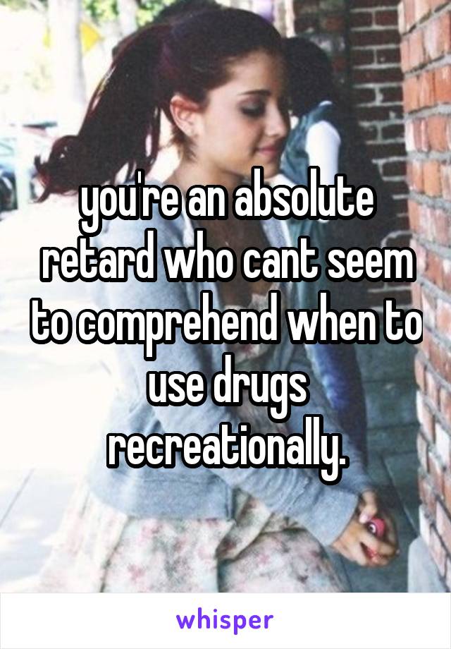 you're an absolute retard who cant seem to comprehend when to use drugs recreationally.