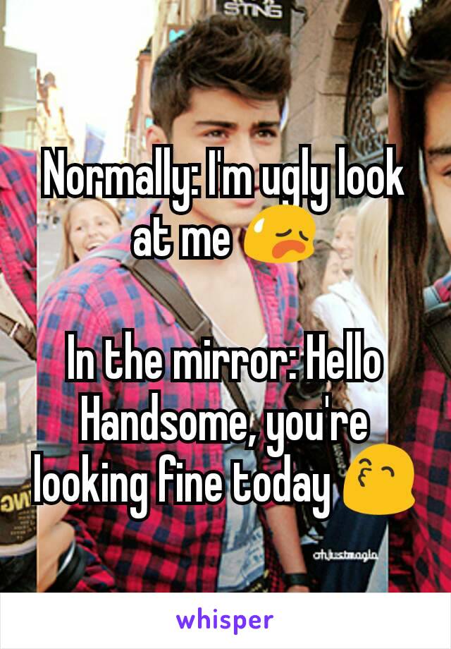 Normally: I'm ugly look at me 😥

In the mirror: Hello Handsome, you're looking fine today 😙