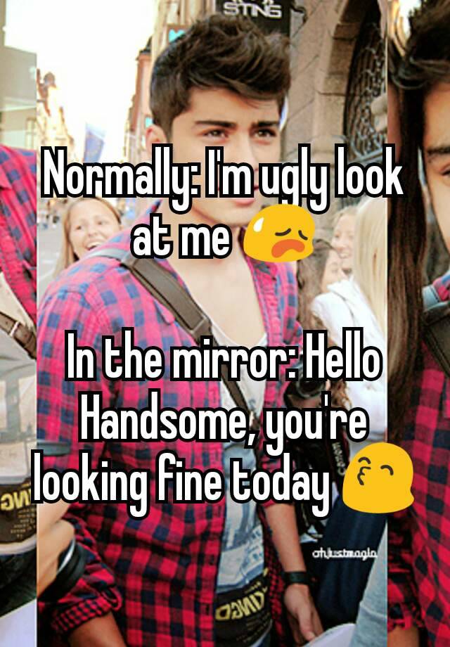 Normally: I'm ugly look at me 😥

In the mirror: Hello Handsome, you're looking fine today 😙