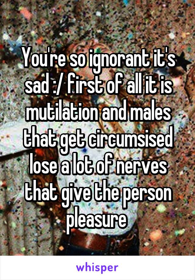 You're so ignorant it's sad :/ first of all it is mutilation and males that get circumsised lose a lot of nerves that give the person pleasure 