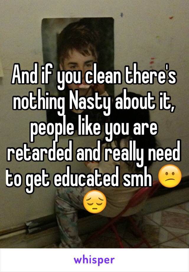 And if you clean there's nothing Nasty about it, people like you are retarded and really need to get educated smh 😕😔