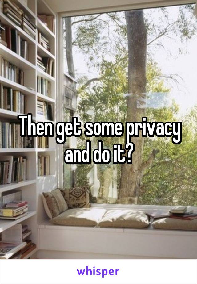Then get some privacy and do it?