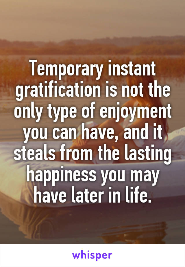 Temporary instant gratification is not the only type of enjoyment you can have, and it steals from the lasting happiness you may have later in life.