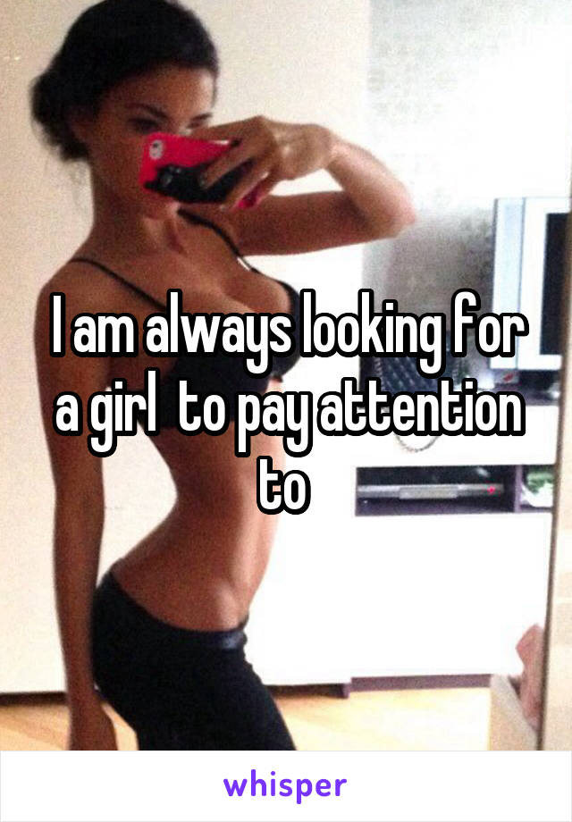 I am always looking for a girl  to pay attention to 