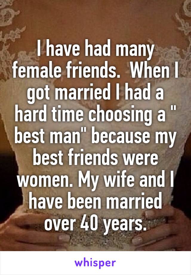 I have had many female friends.  When I got married I had a hard time choosing a " best man" because my best friends were women. My wife and I have been married over 40 years.