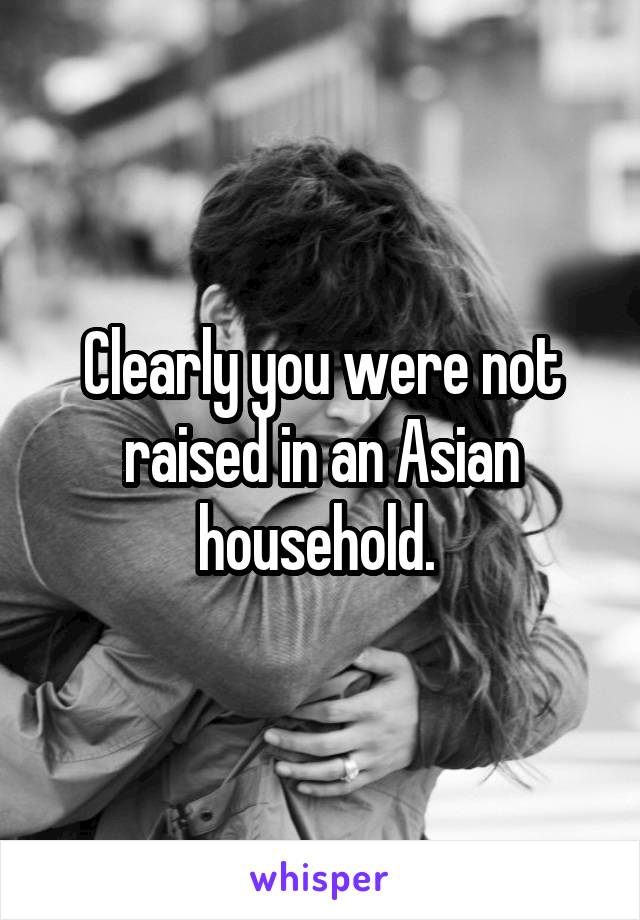 Clearly you were not raised in an Asian household. 