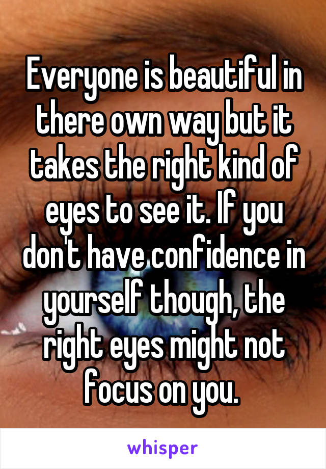 Everyone is beautiful in there own way but it takes the right kind of eyes to see it. If you don't have confidence in yourself though, the right eyes might not focus on you. 