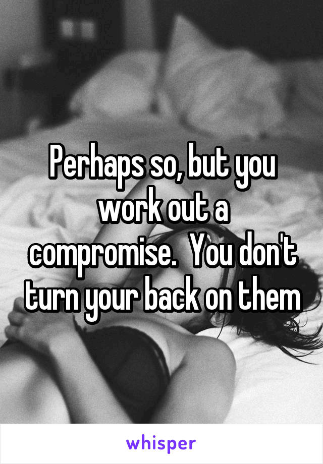 Perhaps so, but you work out a compromise.  You don't turn your back on them