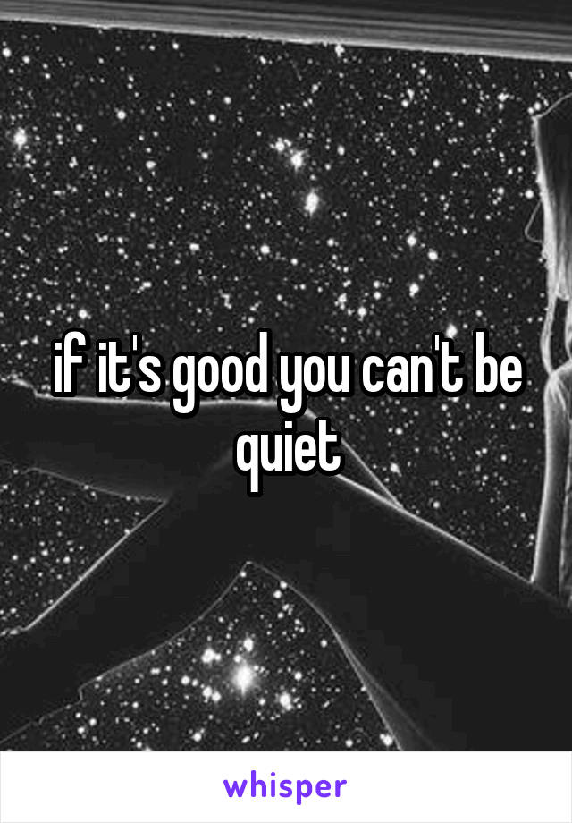 if it's good you can't be quiet