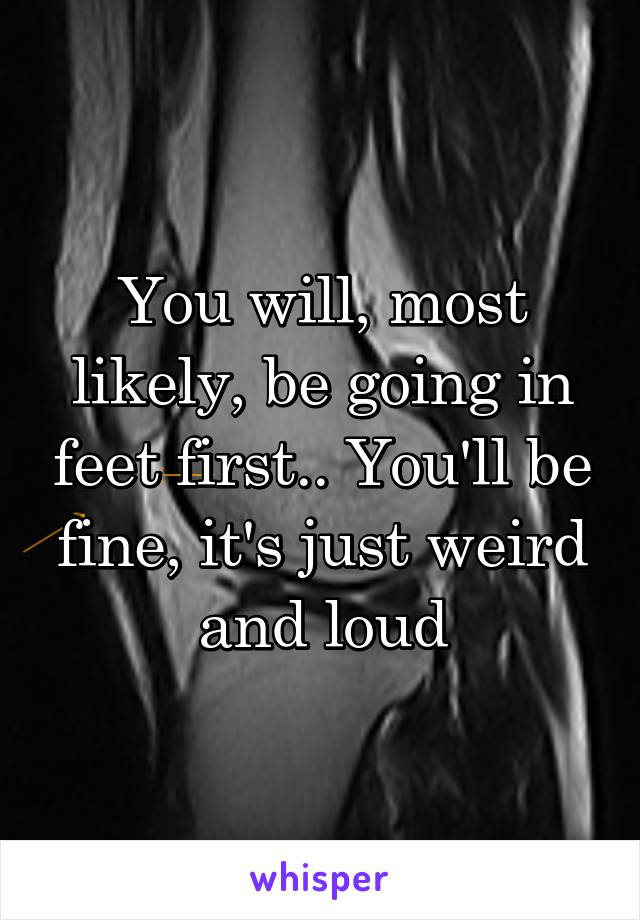 You will, most likely, be going in feet first.. You'll be fine, it's just weird and loud
