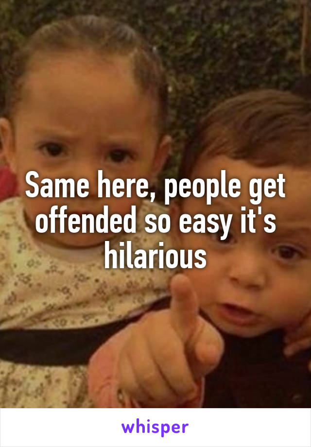 Same here, people get offended so easy it's hilarious