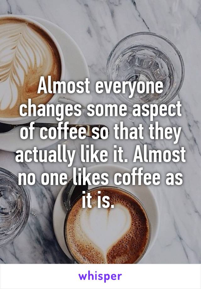 Almost everyone changes some aspect of coffee so that they actually like it. Almost no one likes coffee as it is. 