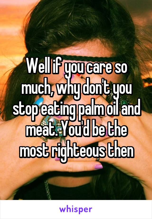 Well if you care so much, why don't you stop eating palm oil and meat. You'd be the most righteous then