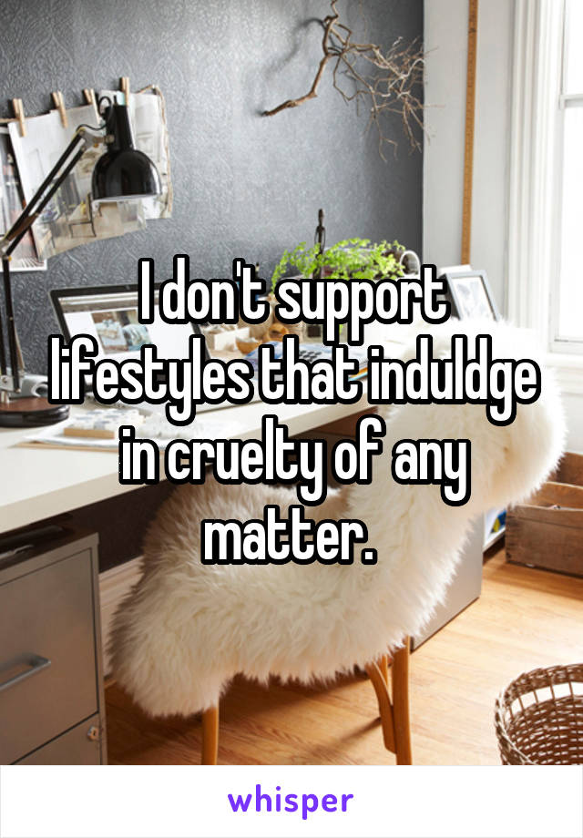 I don't support lifestyles that induldge in cruelty of any matter. 