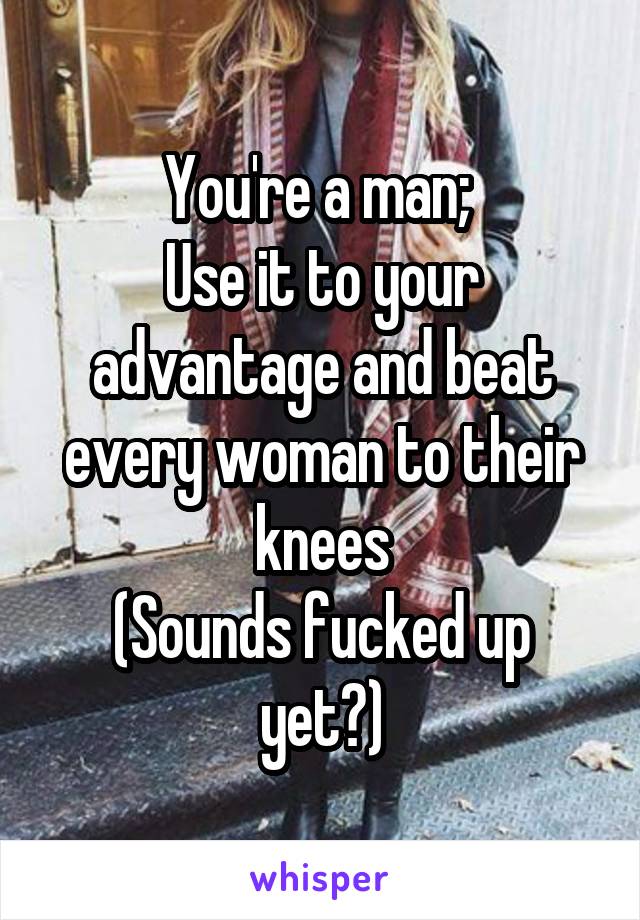 You're a man; 
Use it to your advantage and beat every woman to their knees
(Sounds fucked up yet?)