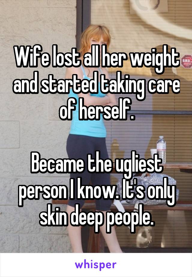Wife lost all her weight and started taking care of herself.

Became the ugliest person I know. It's only skin deep people.