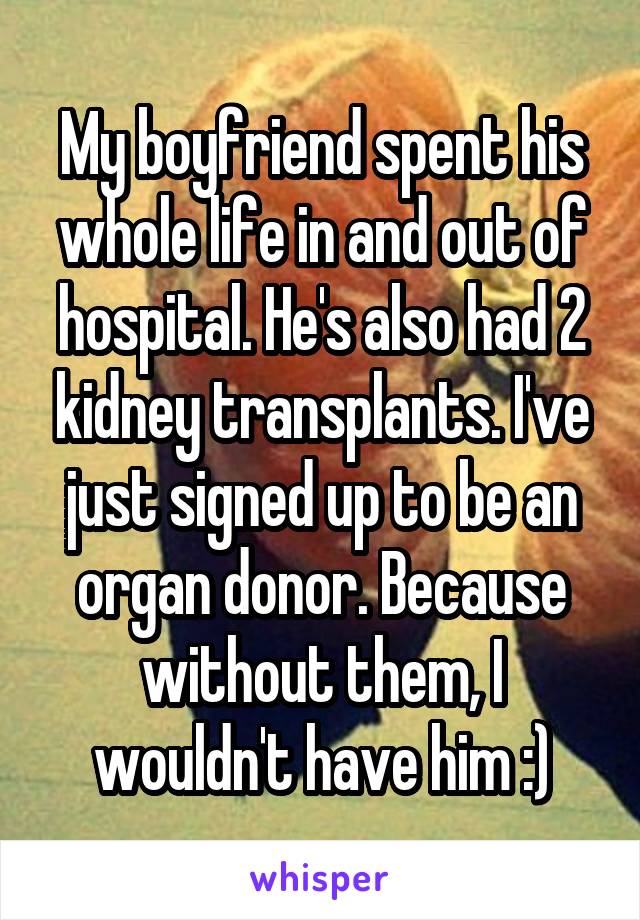 My boyfriend spent his whole life in and out of hospital. He's also had 2 kidney transplants. I've just signed up to be an organ donor. Because without them, I wouldn't have him :)