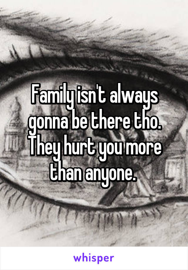 Family isn't always gonna be there tho. They hurt you more than anyone. 