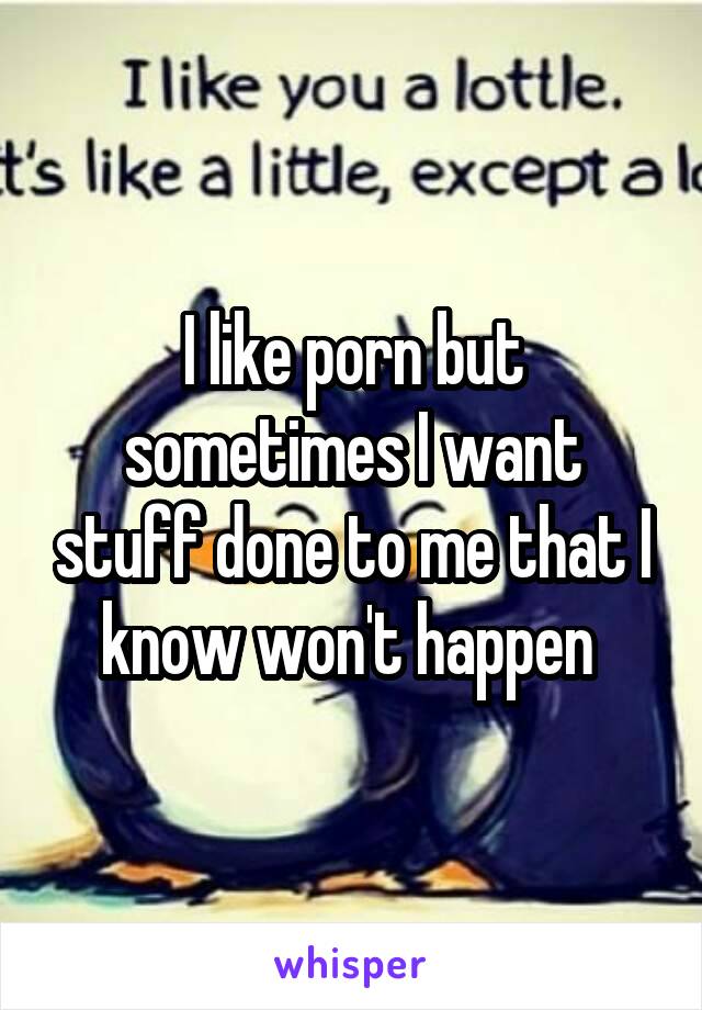 I like porn but sometimes I want stuff done to me that I know won't happen 