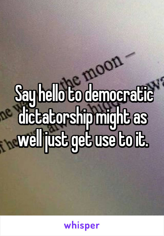  Say hello to democratic dictatorship might as well just get use to it.