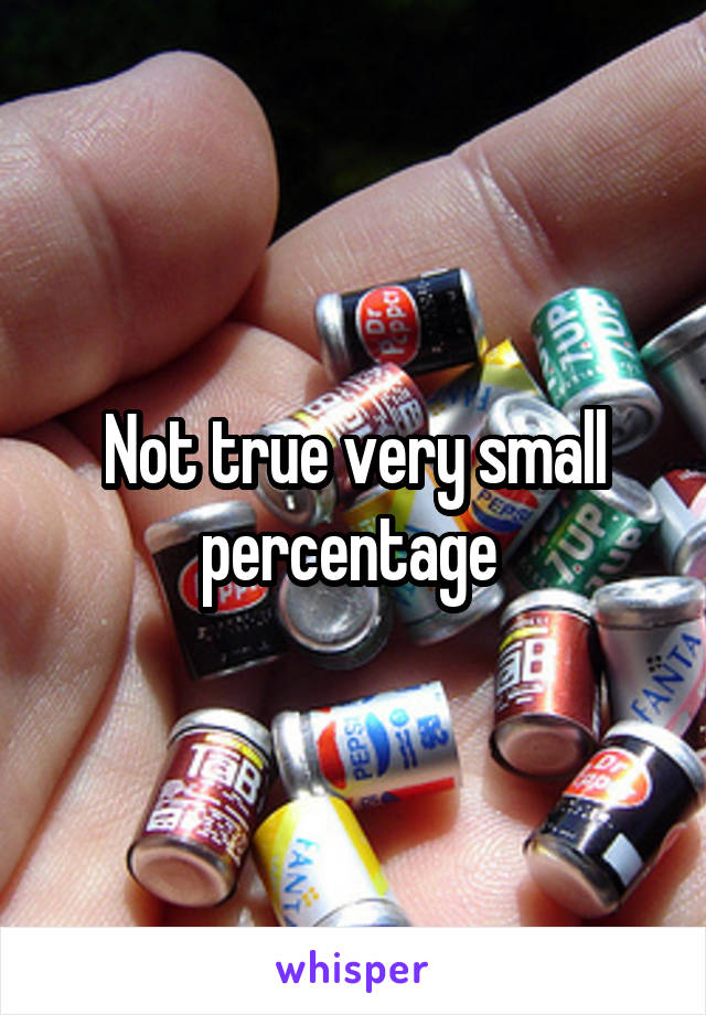 Not true very small percentage 