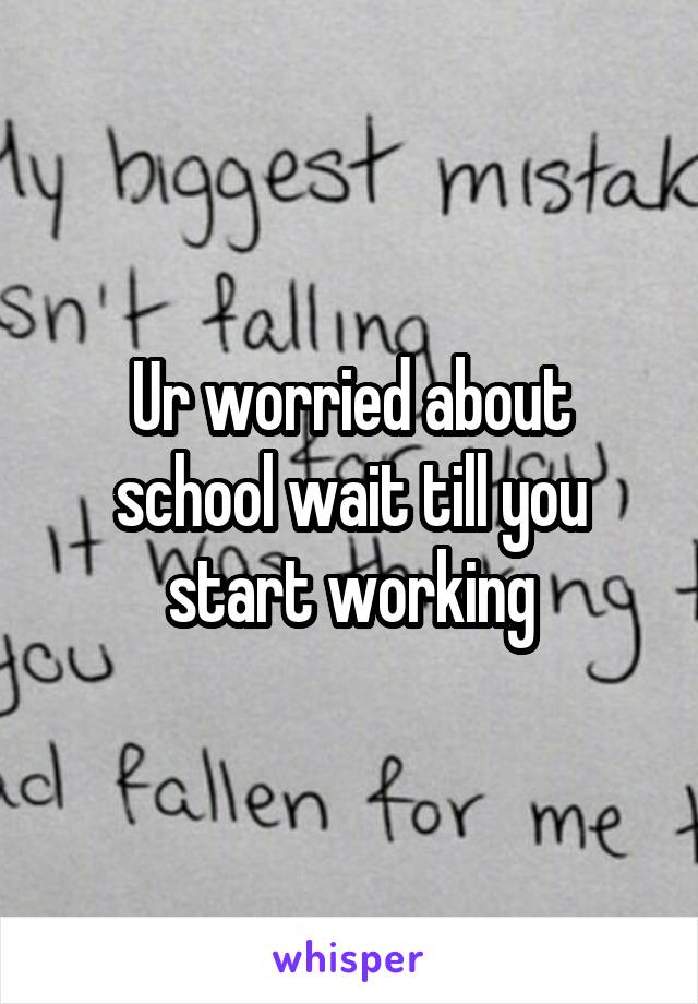 Ur worried about school wait till you start working