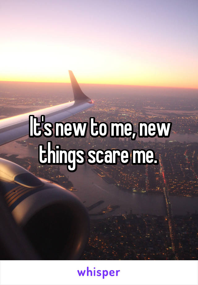 It's new to me, new things scare me. 