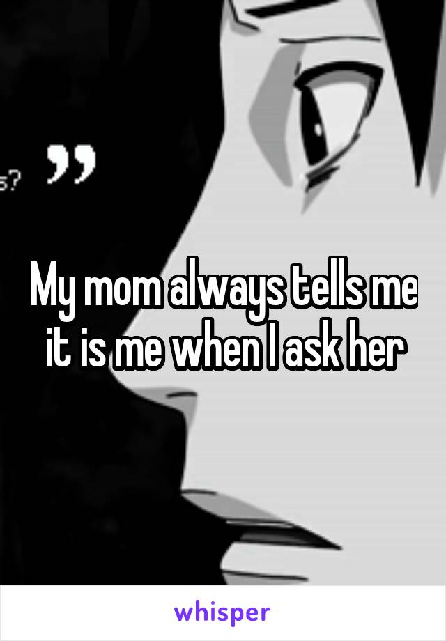My mom always tells me it is me when I ask her