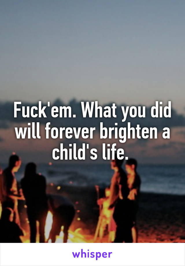 Fuck'em. What you did will forever brighten a child's life. 
